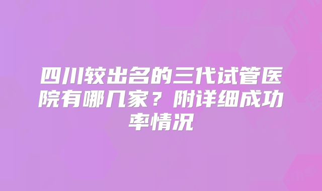 四川较出名的三代试管医院有哪几家?附详细成功率情况