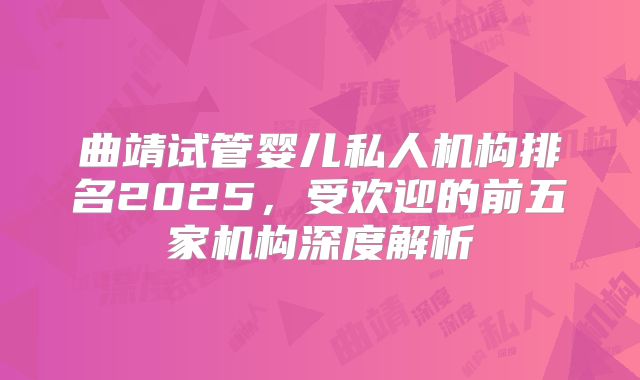 曲靖试管婴儿私人机构排名2025，受欢迎的前五家机构深度解析