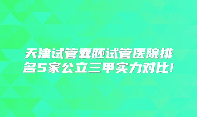 天津试管囊胚试管医院排名5家公立三甲实力对比!