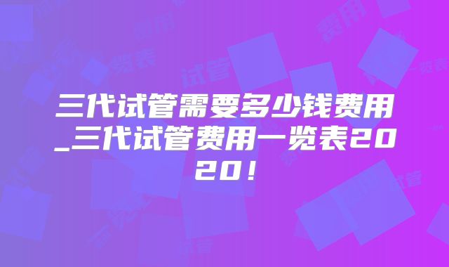 三代试管需要多少钱费用_三代试管费用一览表2020!