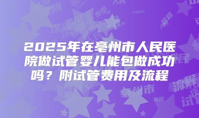 2025年在亳州市人民医院做试管婴儿能包做成功吗?附试管费用及流程