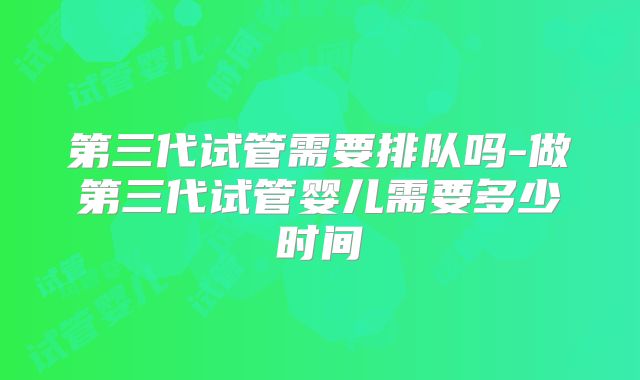 第三代试管需要排队吗-做第三代试管婴儿需要多少时间