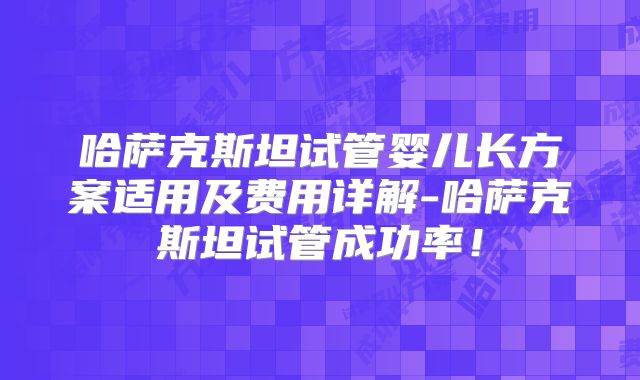 哈萨克斯坦试管婴儿长方案适用及费用详解-哈萨克斯坦试管成功率！