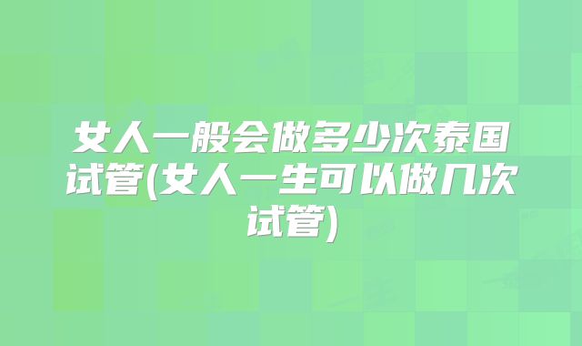 女人一般会做多少次泰国试管(女人一生可以做几次试管)
