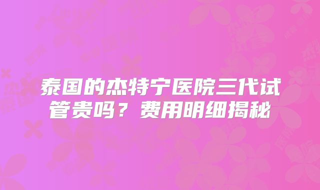 泰国的杰特宁医院三代试管贵吗?费用明细揭秘