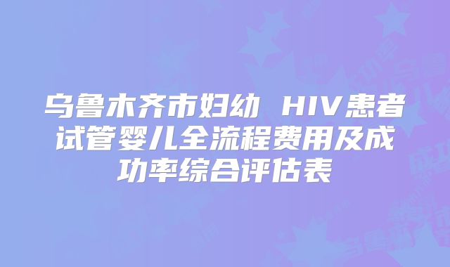 乌鲁木齐市妇幼 HIV患者试管婴儿全流程费用及成功率综合评估表