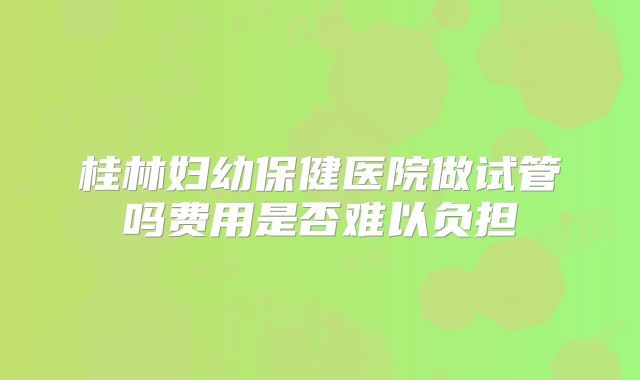 桂林妇幼保健医院做试管吗费用是否难以负担