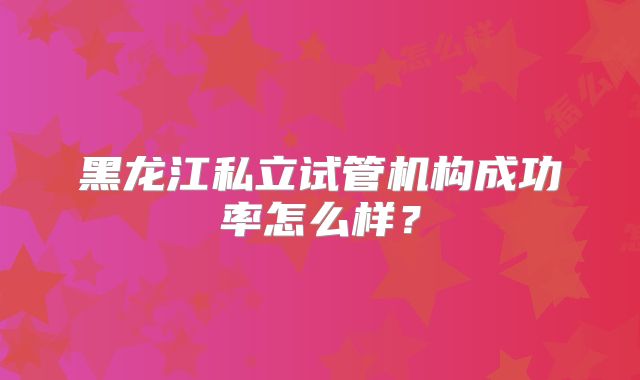 黑龙江私立试管机构成功率怎么样？