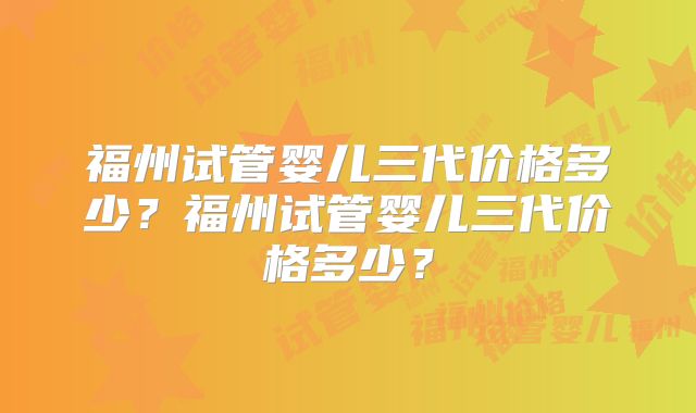 福州试管婴儿三代价格多少？福州试管婴儿三代价格多少？