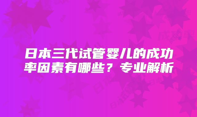 日本三代试管婴儿的成功率因素有哪些？专业解析