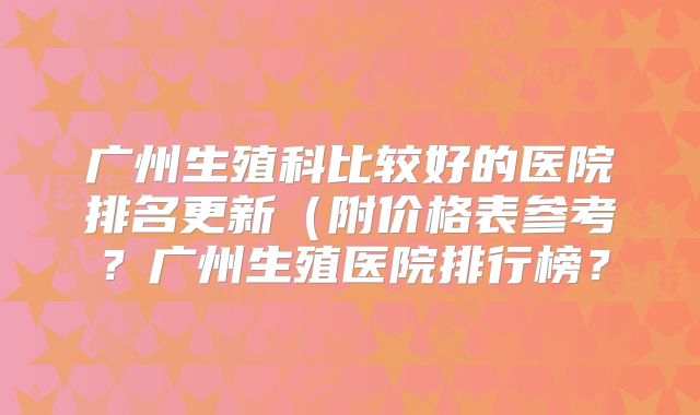 广州生殖科比较好的医院排名更新（附价格表参考？广州生殖医院排行榜？