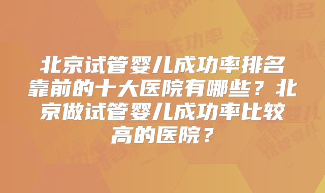 北京试管婴儿成功率排名靠前的十大医院有哪些？北京做试管婴儿成功率比较高的医院？