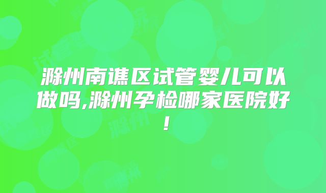 滁州南谯区试管婴儿可以做吗,滁州孕检哪家医院好!