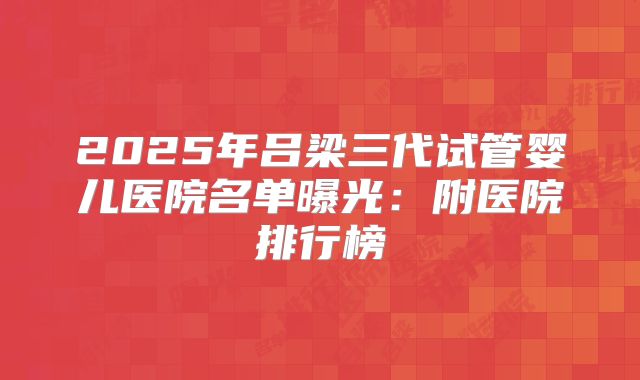 2025年吕梁三代试管婴儿医院名单曝光:附医院排行榜