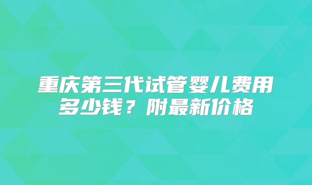 重庆第三代试管婴儿费用多少钱?附最新价格