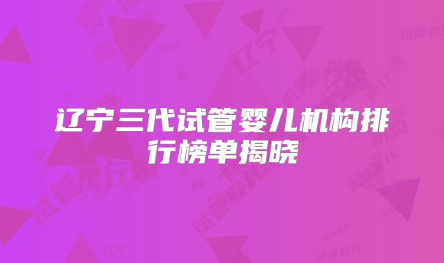 辽宁三代试管婴儿机构排行榜单揭晓