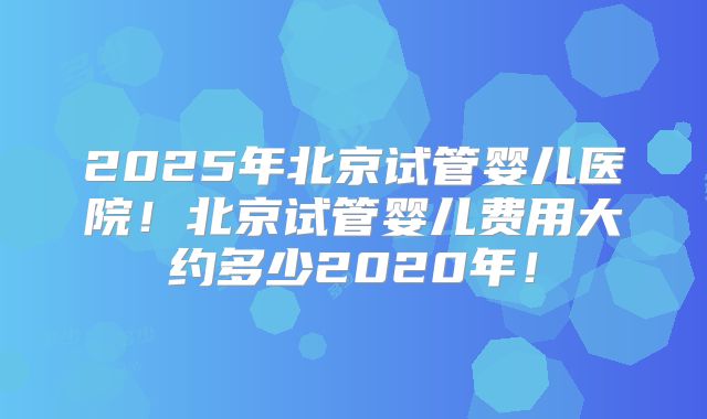 2025年北京试管婴儿医院！北京试管婴儿费用大约多少2020年！