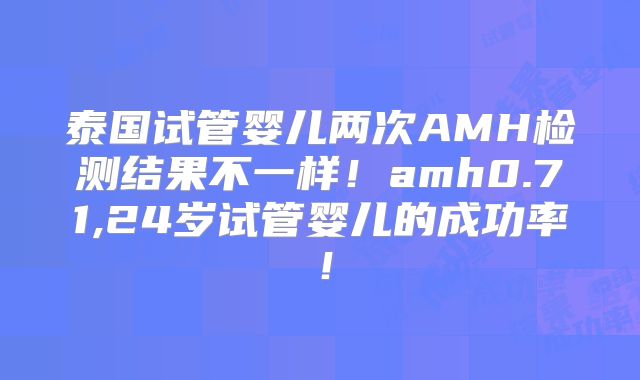 泰国试管婴儿两次AMH检测结果不一样！amh0.71,24岁试管婴儿的成功率！