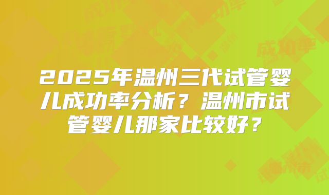 2025年温州三代试管婴儿成功率分析？温州市试管婴儿那家比较好？