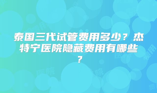 泰国三代试管费用多少?杰特宁医院隐藏费用有哪些?