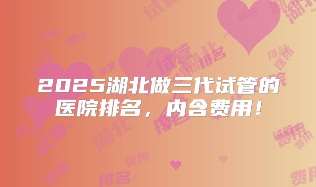 2025湖北做三代试管的医院排名,内含费用!