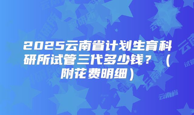 2025云南省计划生育科研所试管三代多少钱?(附花费明细)