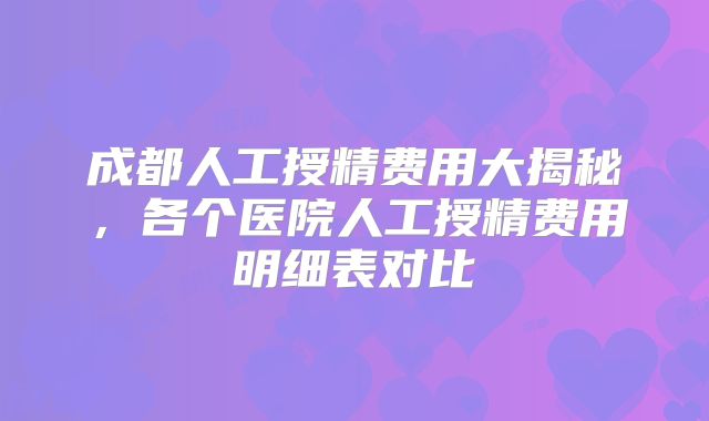 成都人工授精费用大揭秘，各个医院人工授精费用明细表对比