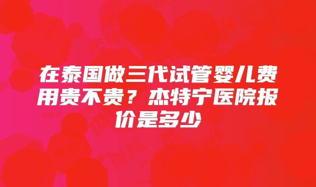 在泰国做三代试管婴儿费用贵不贵？杰特宁医院报价是多少
