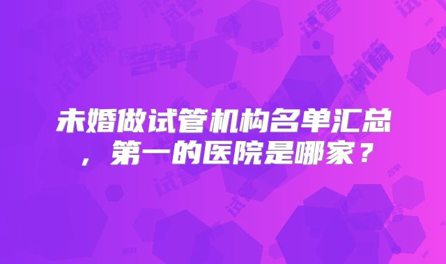 未婚做试管机构名单汇总，第一的医院是哪家？