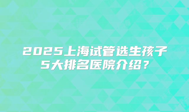 2025上海试管选生孩子5大排名医院介绍?