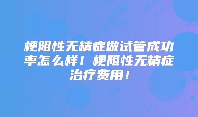 梗阻性无精症做试管成功率怎么样！梗阻性无精症治疗费用！