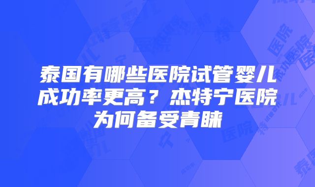 泰国有哪些医院试管婴儿成功率更高？杰特宁医院为何备受青睐