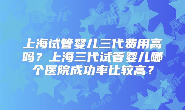 上海试管婴儿三代费用高吗？上海三代试管婴儿哪个医院成功率比较高？