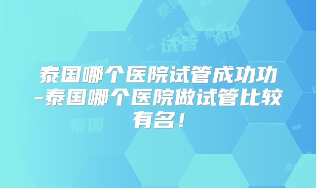 泰国哪个医院试管成功功-泰国哪个医院做试管比较有名！