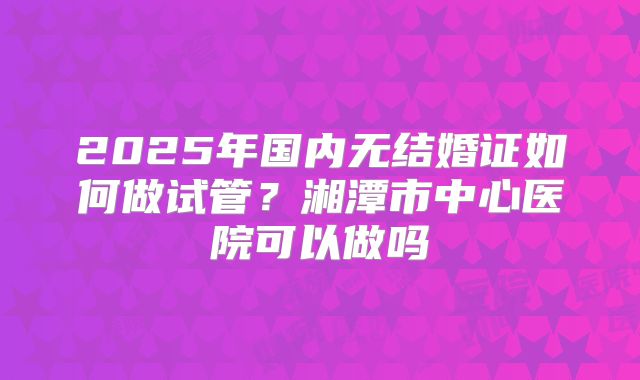 2025年国内无结婚证如何做试管？湘潭市中心医院可以做吗