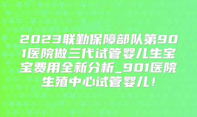 2023联勤保障部队第901医院做三代试管婴儿生宝宝费用全新分析_901医院生殖中心试管婴儿!