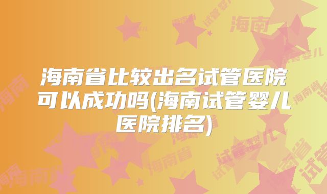 海南省比较出名试管医院可以成功吗(海南试管婴儿医院排名)