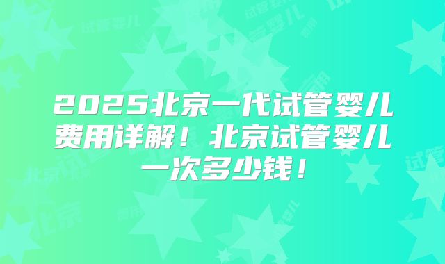 2025北京一代试管婴儿费用详解！北京试管婴儿一次多少钱！