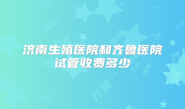 济南生殖医院和齐鲁医院试管收费多少