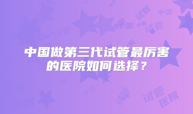 中国做第三代试管最厉害的医院如何选择？