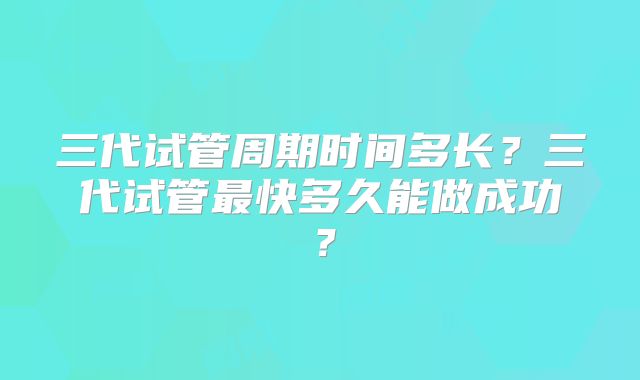 三代试管周期时间多长？三代试管最快多久能做成功？