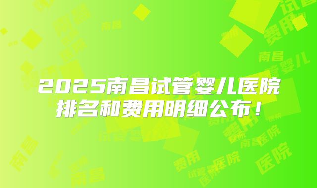 2025南昌试管婴儿医院排名和费用明细公布！
