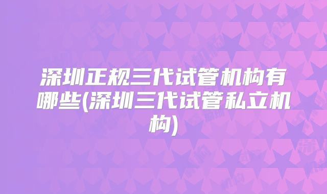 深圳正规三代试管机构有哪些(深圳三代试管私立机构)