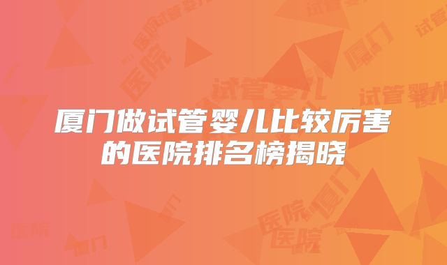 厦门做试管婴儿比较厉害的医院排名榜揭晓