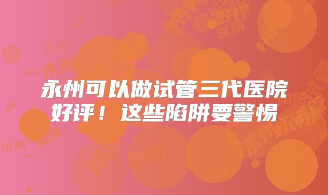 永州可以做试管三代医院好评！这些陷阱要警惕