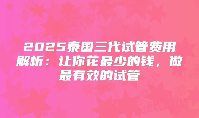 2025泰国三代试管费用解析：让你花最少的钱，做最有效的试管
