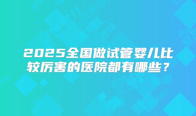 2025全国做试管婴儿比较厉害的医院都有哪些？