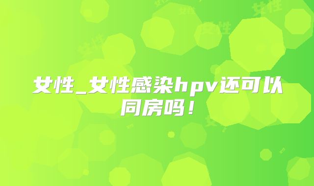 女性_女性感染hpv还可以同房吗！