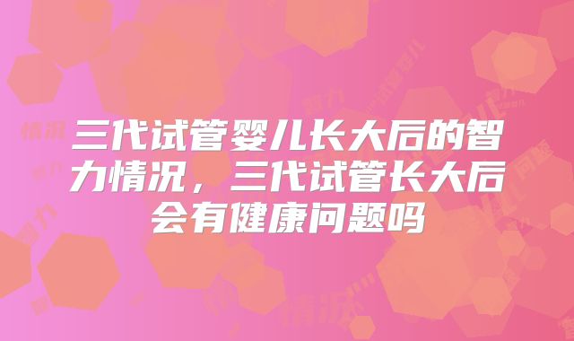 三代试管婴儿长大后的智力情况，三代试管长大后会有健康问题吗