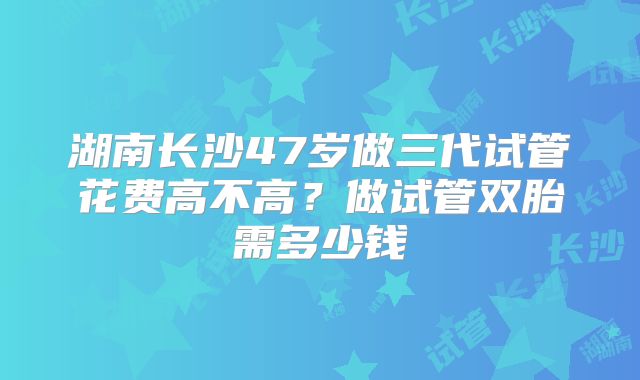 湖南长沙47岁做三代试管花费高不高？做试管双胎需多少钱